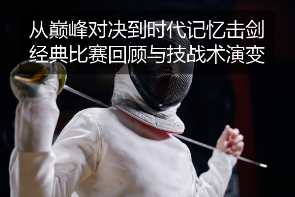 从巅峰对决到时代记忆击剑经典比赛回顾与技战术演变