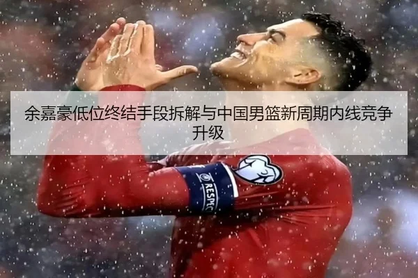 余嘉豪低位终结手段拆解与中国男篮新周期内线竞争升级（NG sports）