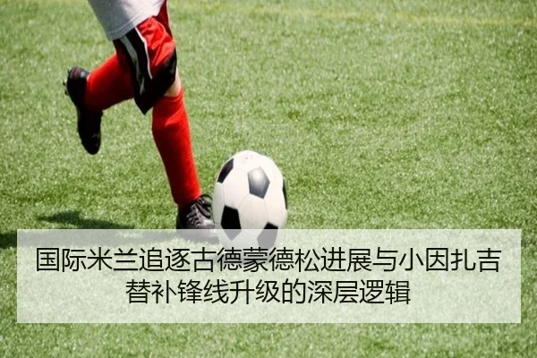 国际米兰追逐古德蒙德松进展与小因扎吉替补锋线升级的深层逻辑