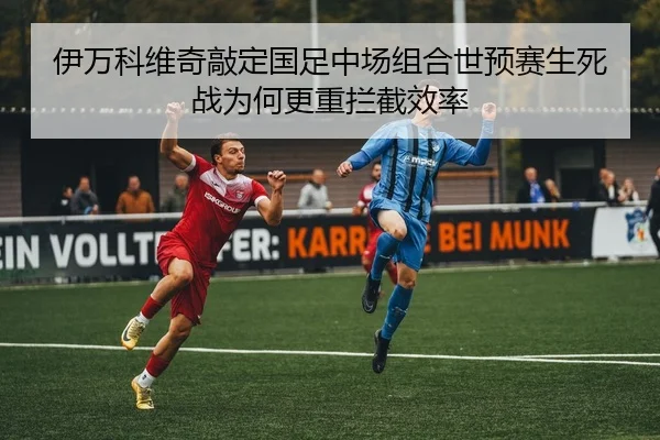 伊万科维奇敲定国足中场组合世预赛生死战为何更重拦截效率